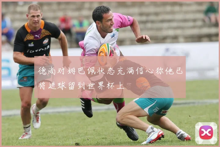 德尚对姆巴佩状态充满信心称他已将进球留到世界杯上