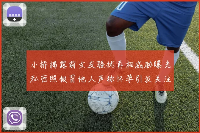 小桥揭露前女友骚扰真相威胁曝光私密照假冒他人声称怀孕引发关注