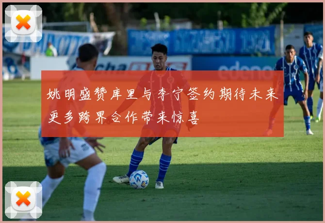 姚明盛赞库里与李宁签约期待未来更多跨界合作带来惊喜
