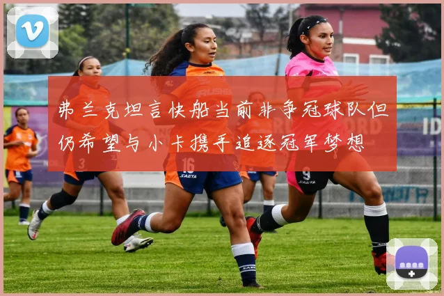 弗兰克坦言快船当前非争冠球队但仍希望与小卡携手追逐冠军梦想