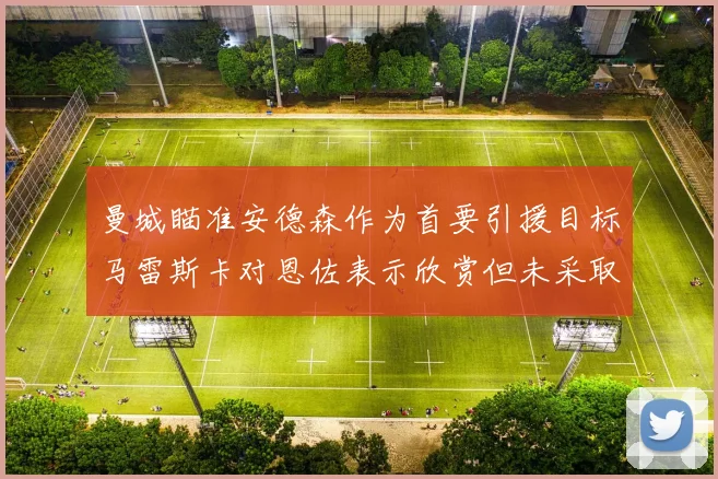 曼城瞄准安德森作为首要引援目标马雷斯卡对恩佐表示欣赏但未采取行动