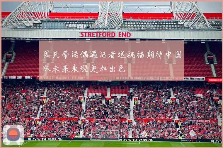 因凡蒂诺偶遇记者送祝福期待中国队未来表现更加出色