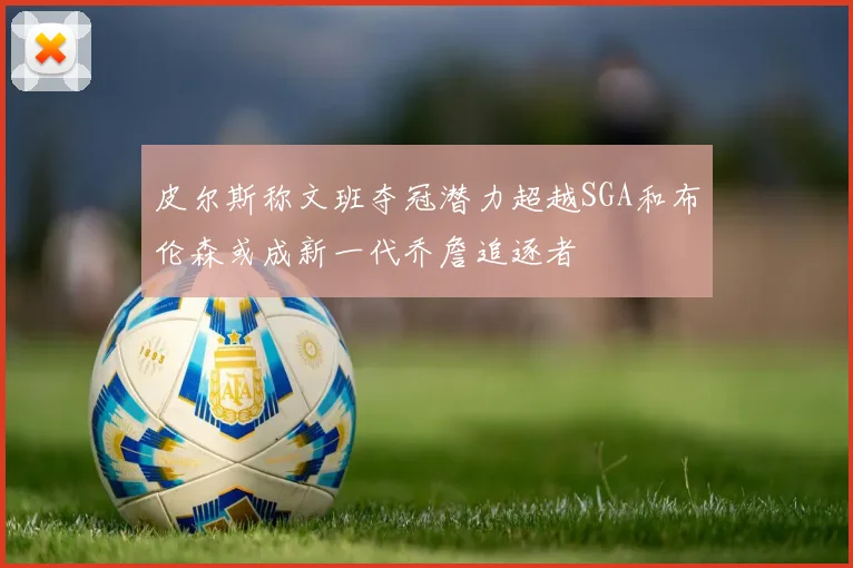 皮尔斯称文班夺冠潜力超越SGA和布伦森或成新一代乔詹追逐者