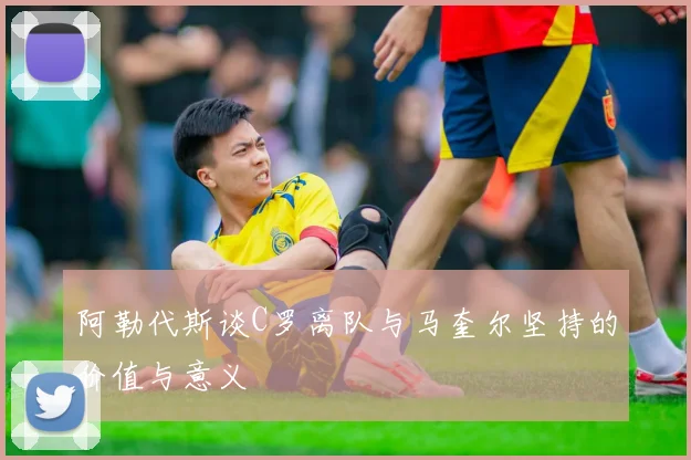阿勒代斯谈C罗离队与马奎尔坚持的价值与意义