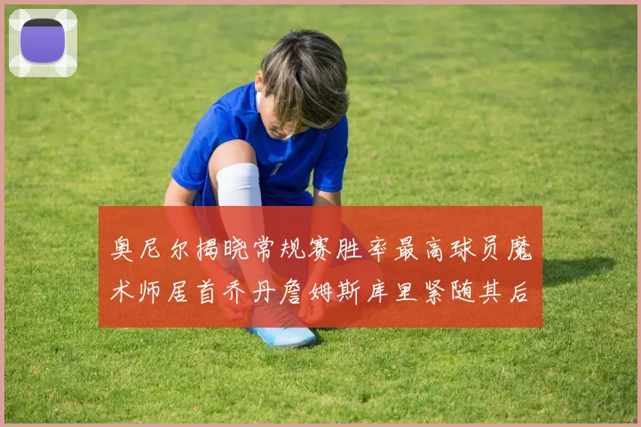 奥尼尔揭晓常规赛胜率最高球员魔术师居首乔丹詹姆斯库里紧随其后