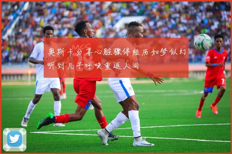 奥斯卡分享心脏骤停经历如梦似幻听到儿子呼唤重返人间