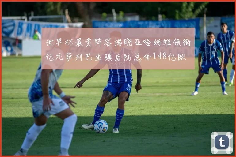 世界杯最贵阵容揭晓亚哈姆维领衔亿元萨利巴坐镇后防总价148亿欧